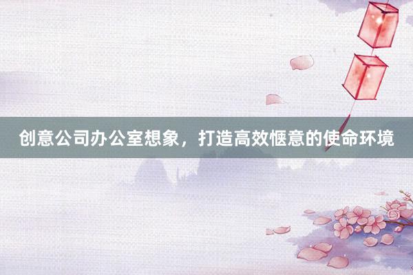 创意公司办公室想象，打造高效惬意的使命环境